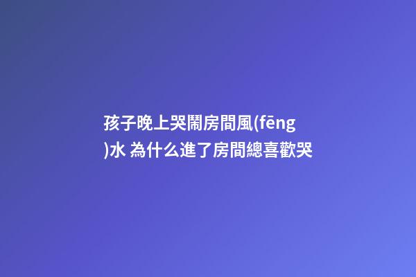 孩子晚上哭鬧房間風(fēng)水 為什么進了房間總喜歡哭